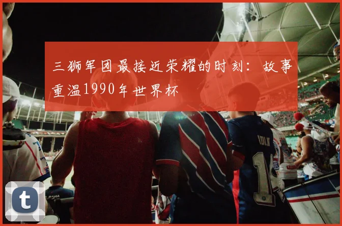 三狮军团最接近荣耀的时刻:故事重温1990年世界杯