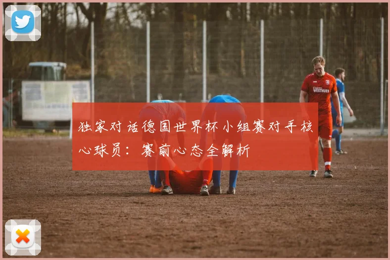 独家对话德国世界杯小组赛对手核心球员:赛前心态全解析