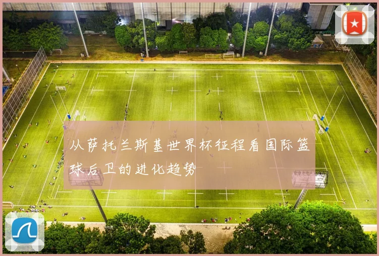 从萨托兰斯基世界杯征程看国际篮球后卫的进化趋势