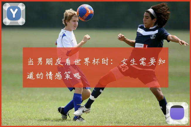 当男朋友看世界杯时：女生需要知道的情感策略