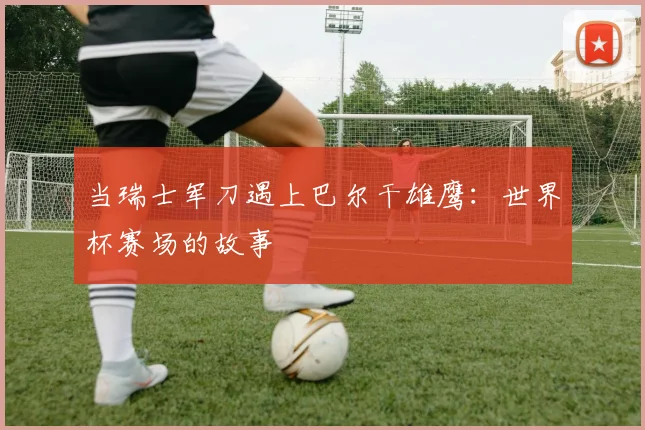 当瑞士军刀遇上巴尔干雄鹰：世界杯赛场的故事