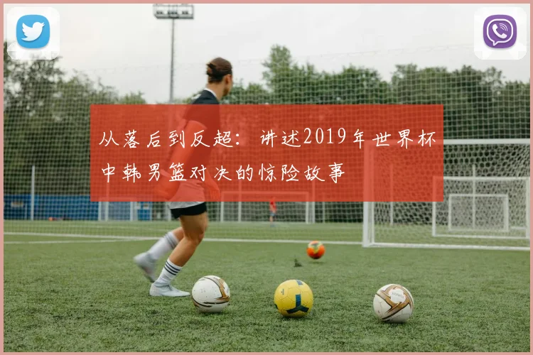 从落后到反超：讲述2019年世界杯中韩男篮对决的惊险故事
