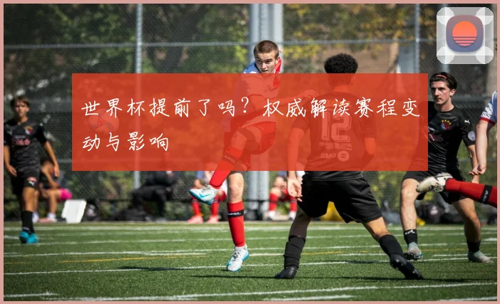 世界杯提前了吗？权威解读赛程变动与影响