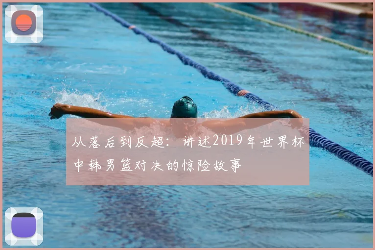 从落后到反超：讲述2019年世界杯中韩男篮对决的惊险故事