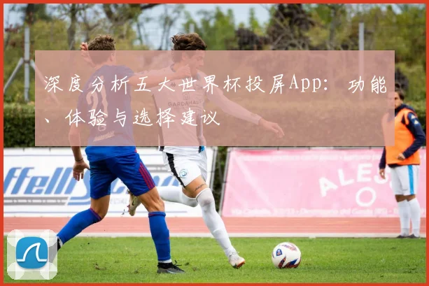 深度分析五大世界杯投屏App:功能、体验与选择建议
