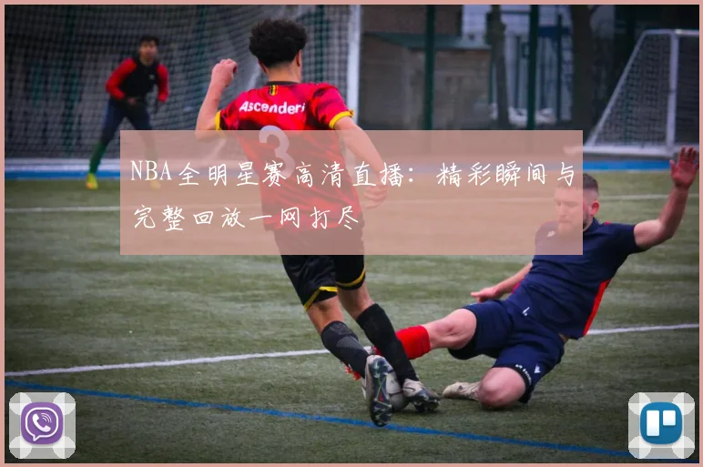 NBA全明星赛高清直播：精彩瞬间与完整回放一网打尽