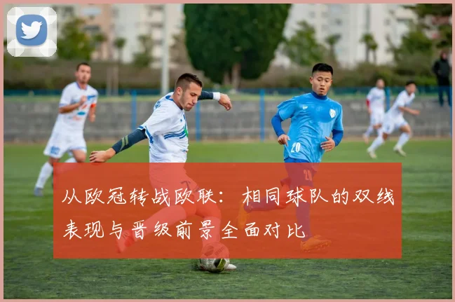 从欧冠转战欧联：相同球队的双线表现与晋级前景全面对比
