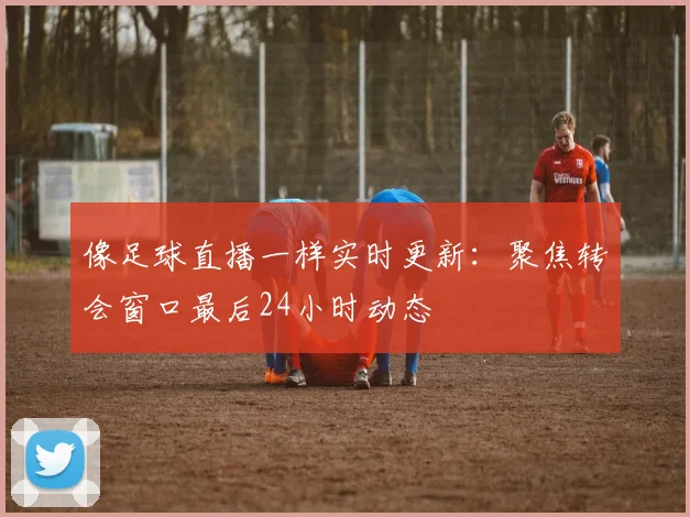 像足球直播一样实时更新：聚焦转会窗口最后24小时动态