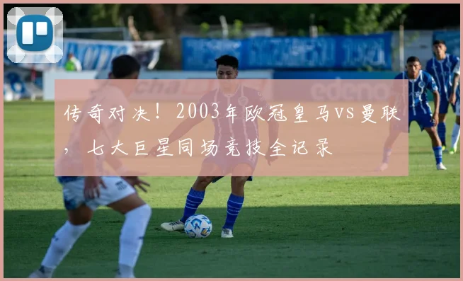 传奇对决！2003年欧冠皇马vs曼联，七大巨星同场竞技全记录