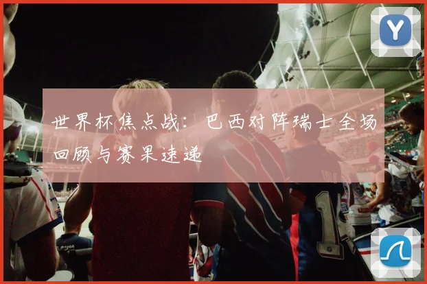 世界杯焦点战：巴西对阵瑞士全场回顾与赛果速递