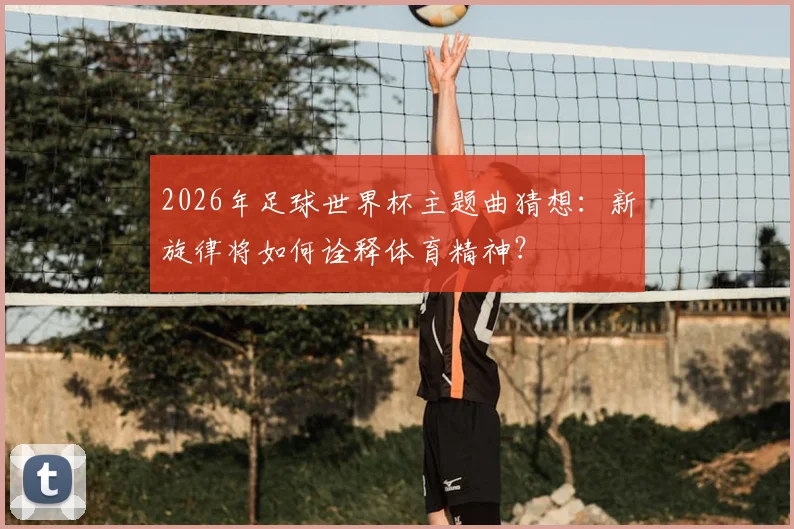 2026年足球世界杯主题曲猜想：新旋律将如何诠释体育精神？