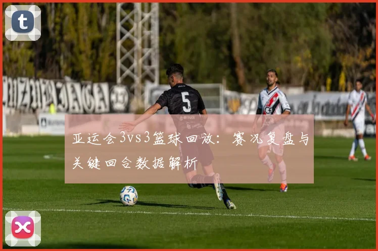 亚运会3vs3篮球回放：赛况复盘与关键回合数据解析