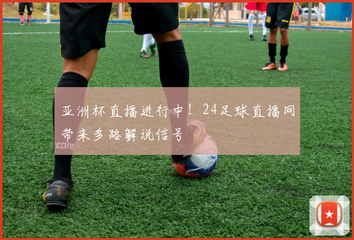 亚洲杯直播进行中！24足球直播网带来多路解说信号