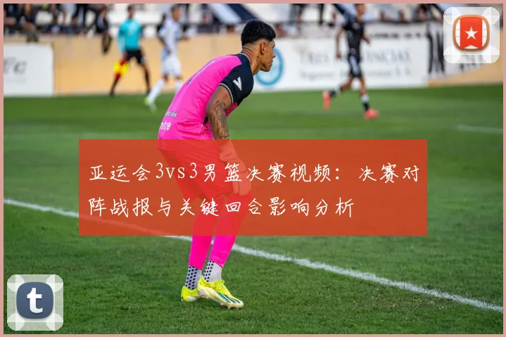 亚运会3vs3男篮决赛视频：决赛对阵战报与关键回合影响分析