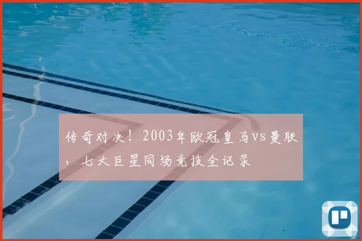 传奇对决！2003年欧冠皇马vs曼联，七大巨星同场竞技全记录