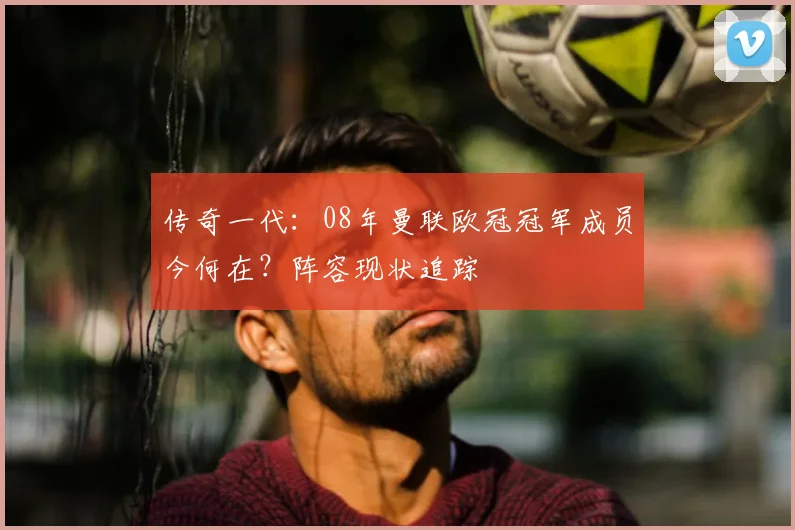 传奇一代：08年曼联欧冠冠军成员今何在？阵容现状追踪