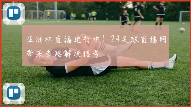亚洲杯直播进行中！24足球直播网带来多路解说信号